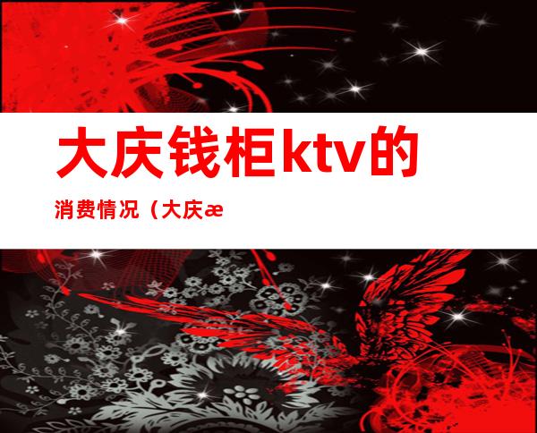 大庆钱柜ktv的消费情况（大庆新村钱柜ktv电话）