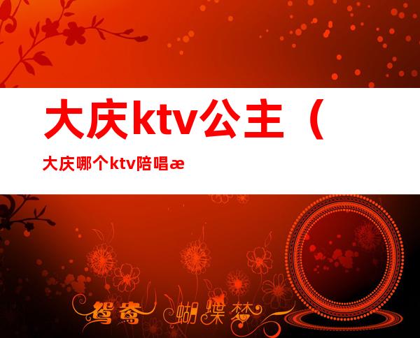 大庆ktv公主（大庆哪个ktv陪唱漂亮）