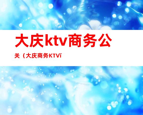 大庆ktv商务公关（大庆商务KTV）