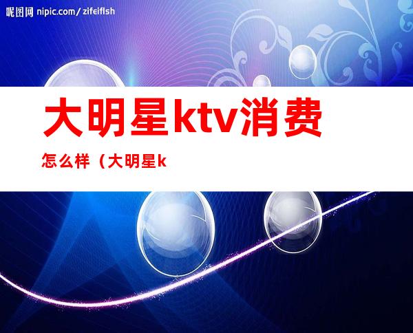 大明星ktv消费怎么样（大明星ktv白天多少钱）