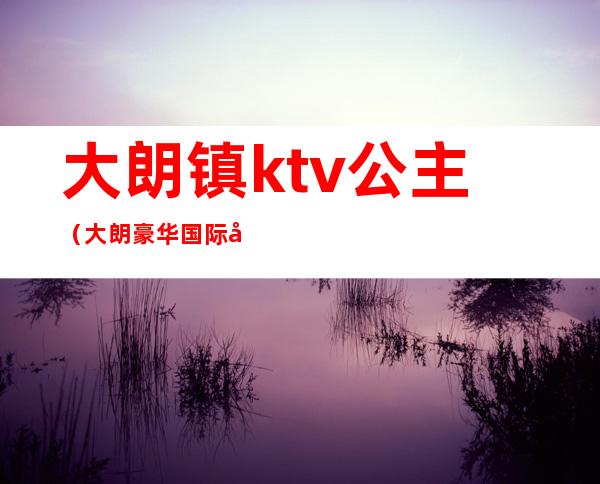 大朗镇ktv公主（大朗豪华国际大酒店ktv）