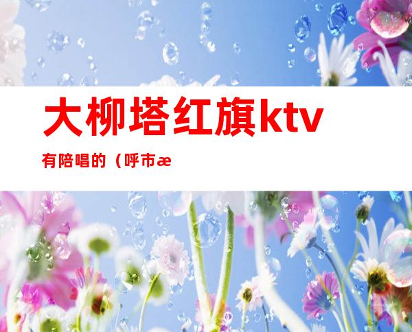 大柳塔红旗ktv有陪唱的（呼市歌厅陪唱女）