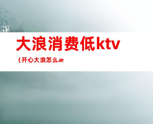 大浪消费低ktv（开心大浪怎么样）