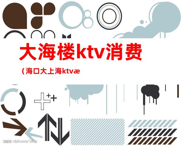 大海楼ktv消费（海口大上海ktv怎么样）