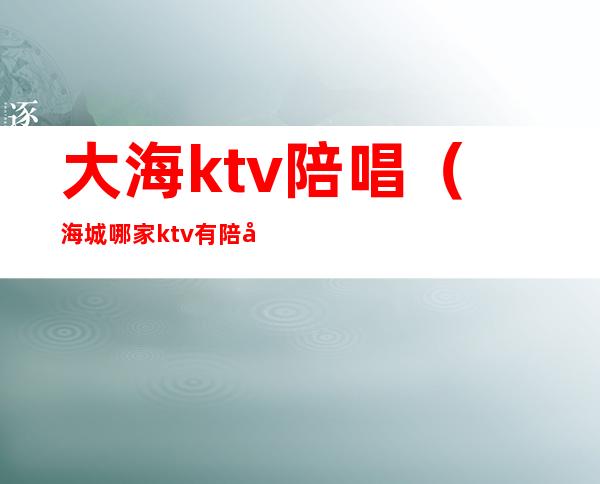 大海ktv陪唱（海城哪家ktv有陪唱的）