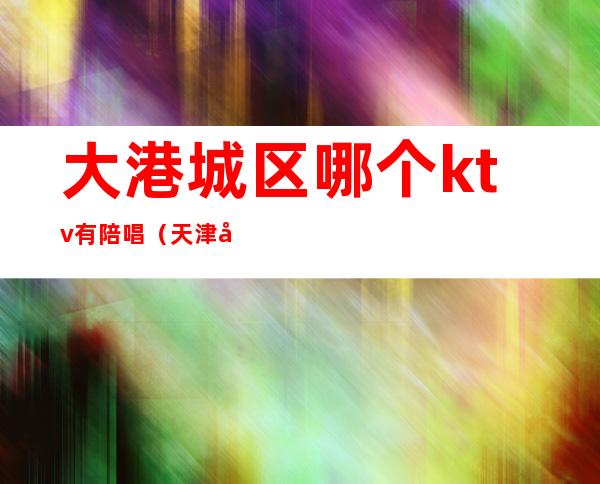 大港城区哪个ktv有陪唱（天津大港ktv陪唱能带走吗）