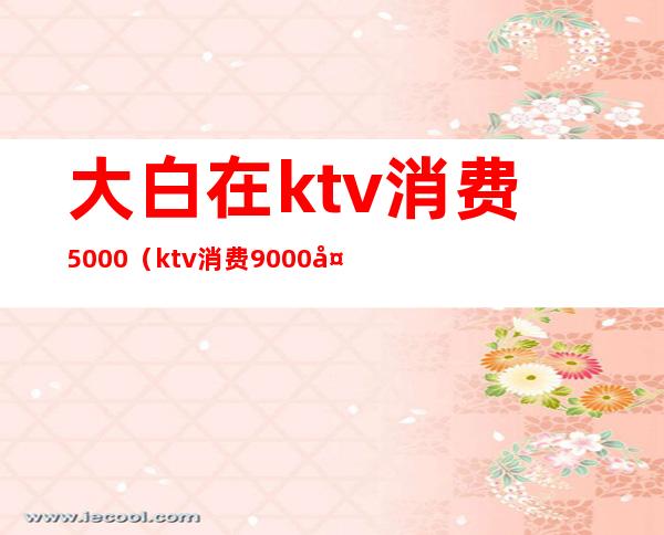 大白在ktv消费5000（ktv消费9000多合理吗）