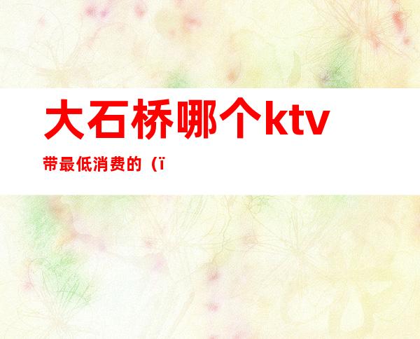 大石桥哪个ktv带最低消费的（）