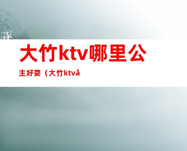 大竹ktv哪里公主好耍（大竹ktv哪里公主好耍点）