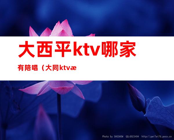 大西平ktv哪家有陪唱（大同ktv有陪唱吗）