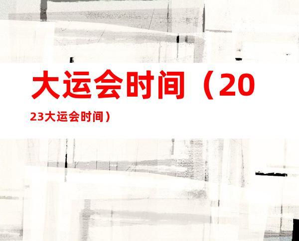 大运会时间（2023大运会时间）