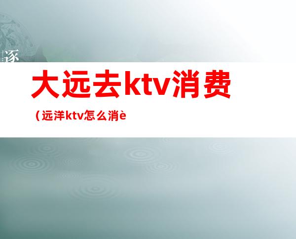 大远去ktv消费（远洋ktv怎么消费的）