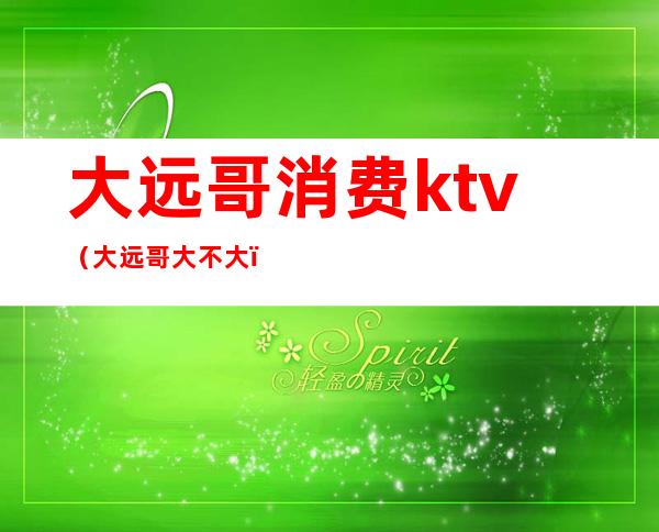 大远哥消费ktv（大远哥大不大）