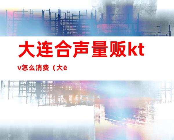 大连合声量贩ktv怎么消费（大连合声量贩ktv怎么消费便宜）