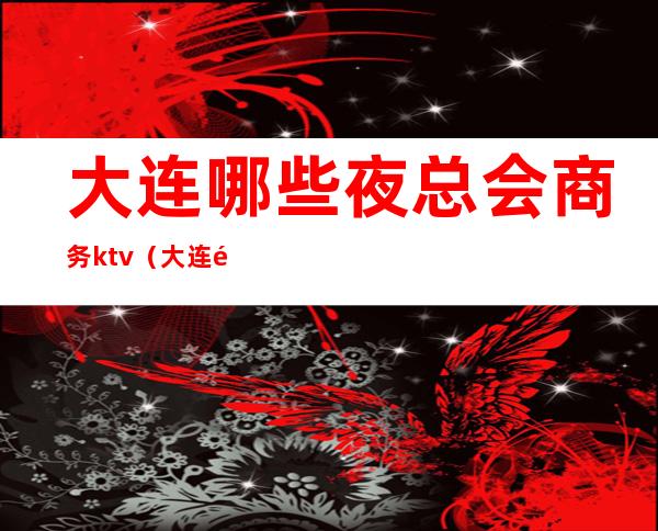 大连哪些夜总会商务ktv（大连顶级夜总会）