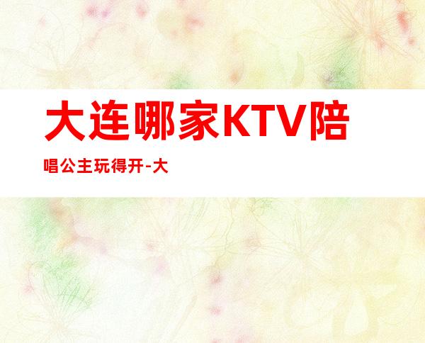 大连哪家KTV陪唱公主玩得开-大连高端豪华KTV十大真空会所排名