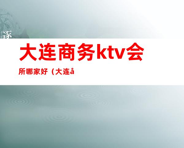 大连商务ktv会所哪家好（大连开发区ktv会所）