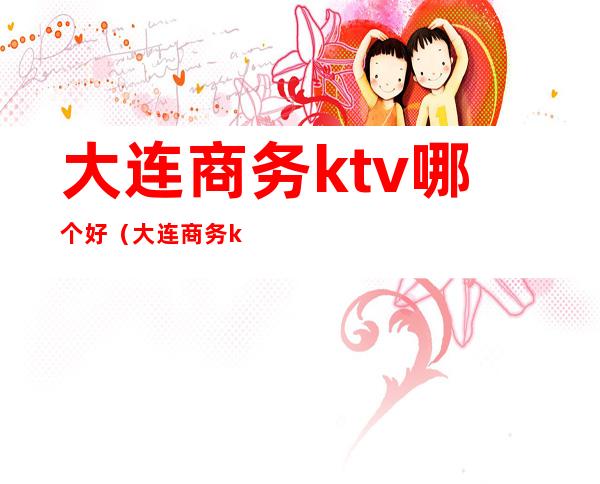 大连商务ktv哪个好（大连商务ktv哪家姑娘好看）