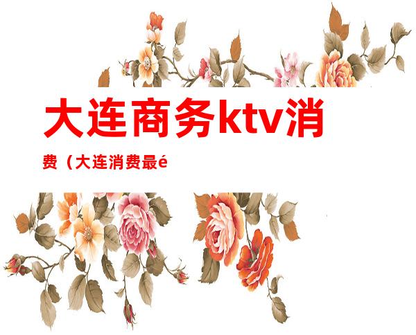 大连商务ktv消费（大连消费最高的ktv）