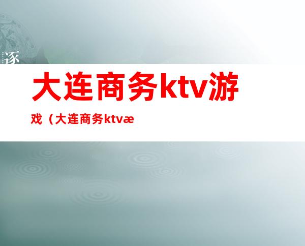 大连商务ktv游戏（大连商务ktv消费水平）