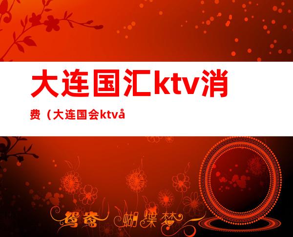 大连国汇ktv消费（大连国会ktv多少钱）