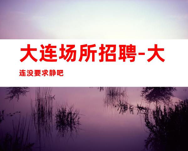 大连场所招聘-大连没要求静吧竞争小实力强劲不敢告劳