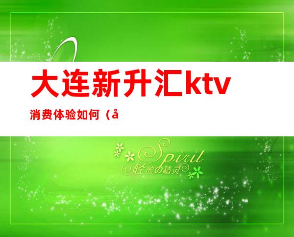 大连新升汇ktv消费体验如何（大连开发区音乐汇ktv）