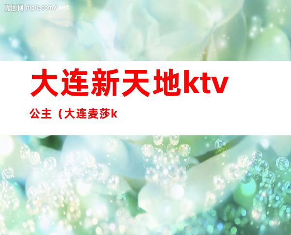 大连新天地ktv公主（大连麦莎ktv公主）