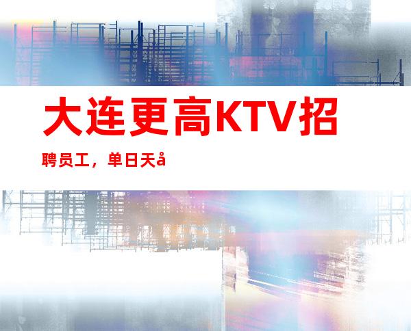 大连更高KTV招聘员工，单日天居多.无任务.来去自 如