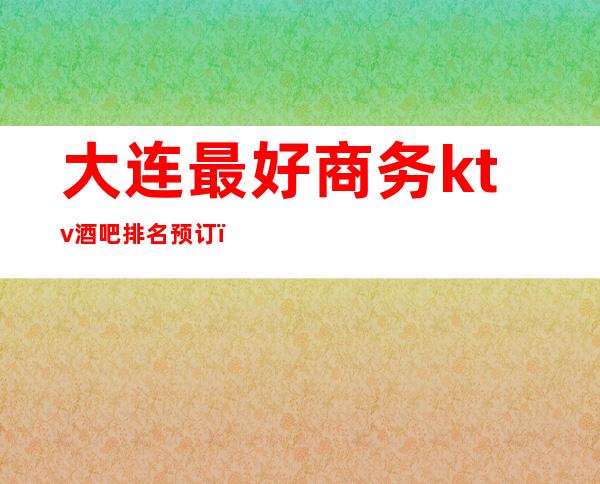 大连最好商务ktv酒吧排名预订（大连商务ktv哪家好）