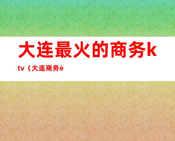 大连最火的商务ktv（大连商务车）