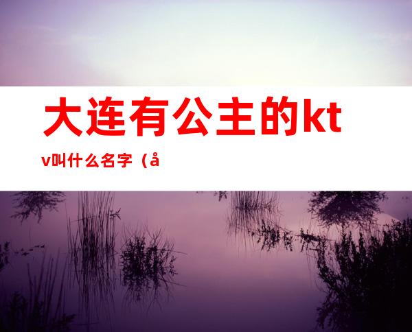 大连有公主的ktv叫什么名字（大连ktv公主一晚上多少钱）