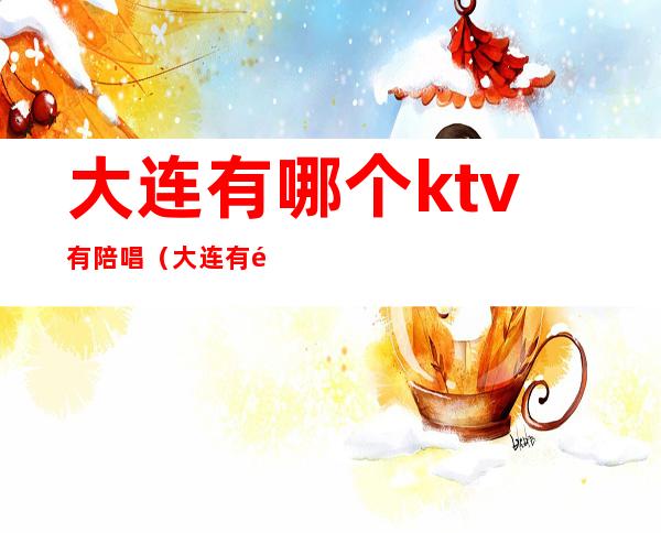 大连有哪个ktv有陪唱（大连有陪酒的KTV）