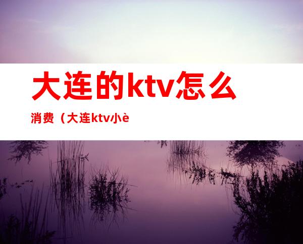 大连的ktv怎么消费（大连ktv小费多少）