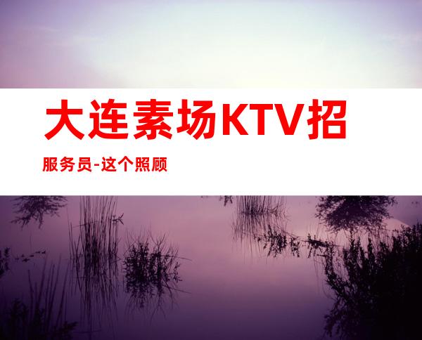 大连素场KTV招服务员-这个照顾人