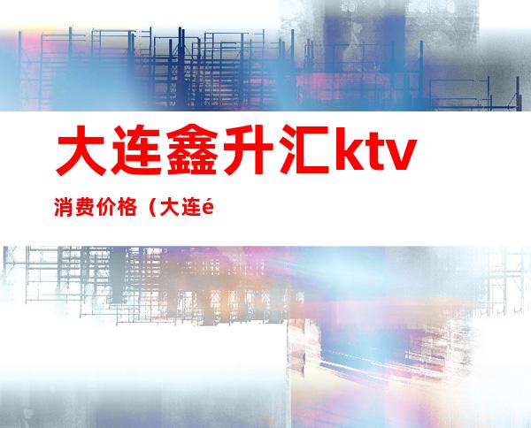 大连鑫升汇ktv消费价格（大连鑫升汇ktv消费价格多少）