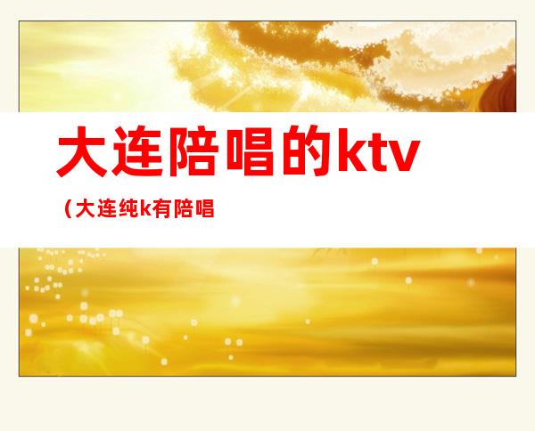 大连陪唱的ktv（大连纯k有陪唱吗）