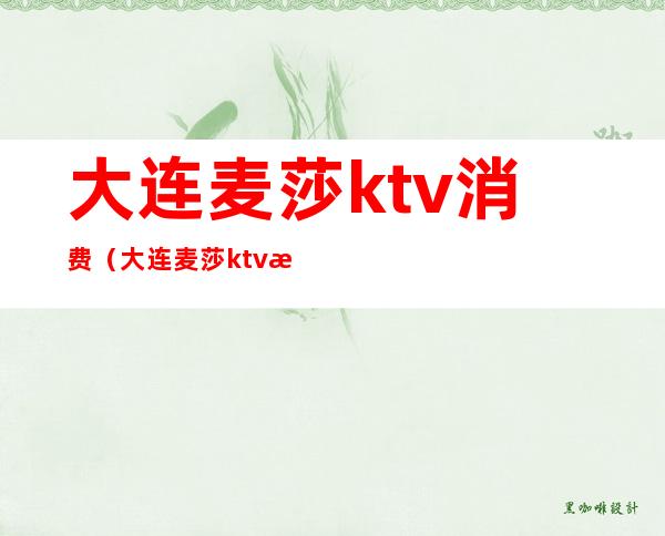 大连麦莎ktv消费（大连麦莎ktv消费高吗）