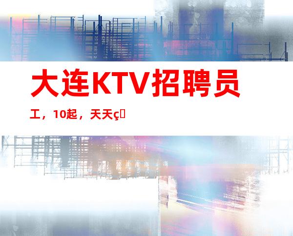 大连KTV招聘员工，10起，天天爆满，急缺女孩