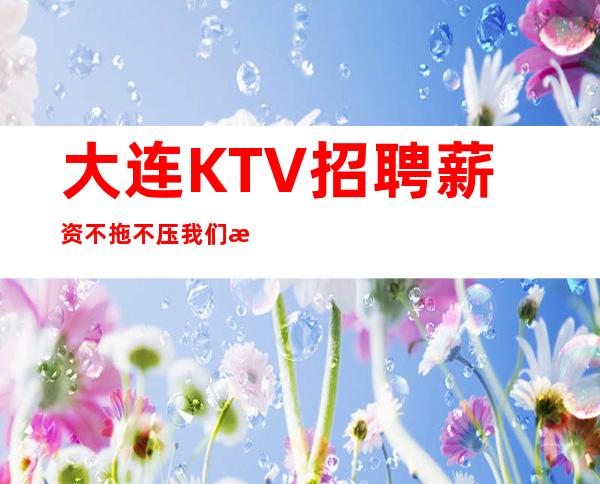 大连KTV招聘薪资不拖不压我们是赚钱最稳定的场所