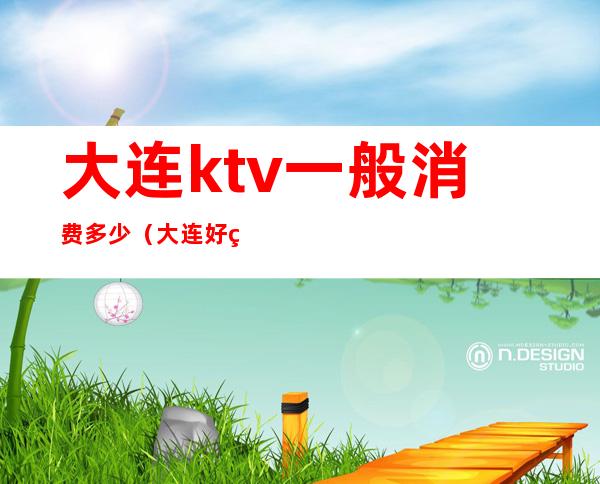 大连ktv一般消费多少（大连好的KTV）