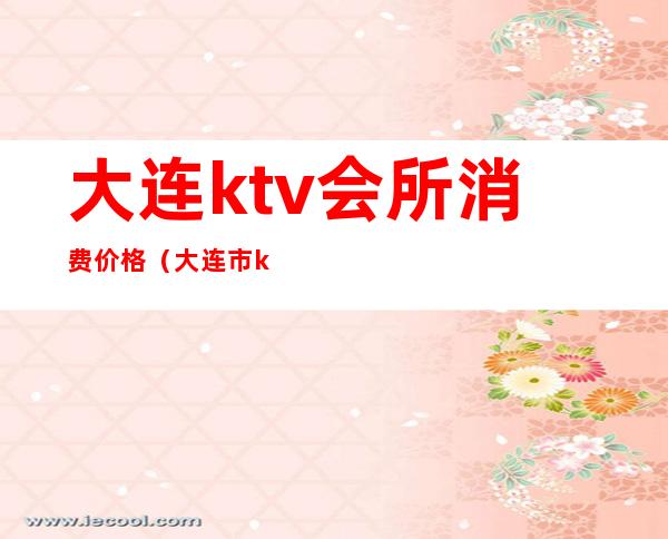 大连ktv会所消费价格（大连市ktv哪家便宜）