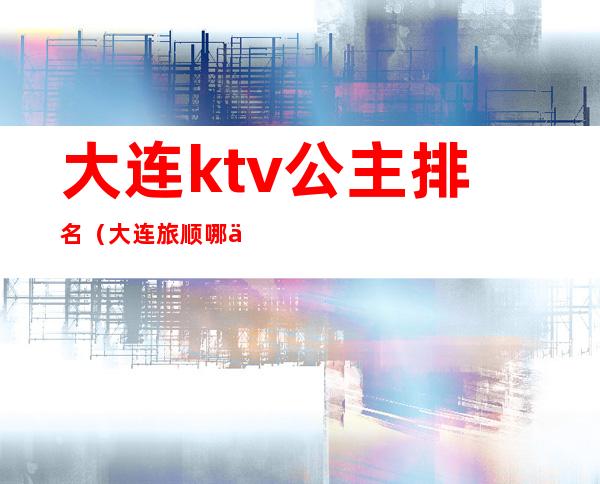 大连ktv公主排名（大连旅顺哪个ktv有公主）