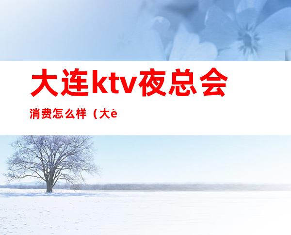 大连ktv夜总会消费怎么样（大连ktv营业吗）