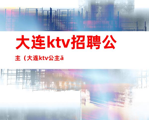 大连ktv招聘公主（大连ktv公主一晚400块钱能干嘛）