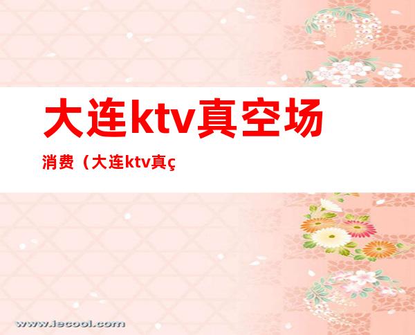 大连ktv真空场消费（大连ktv真空场消费多少钱）