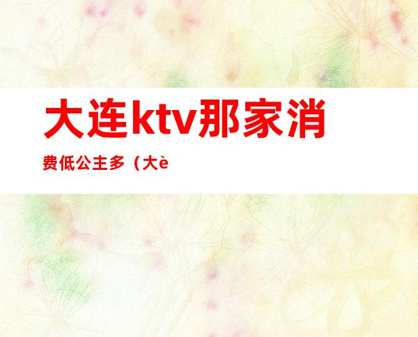 大连ktv那家消费低公主多（大连麦莎ktv公主）