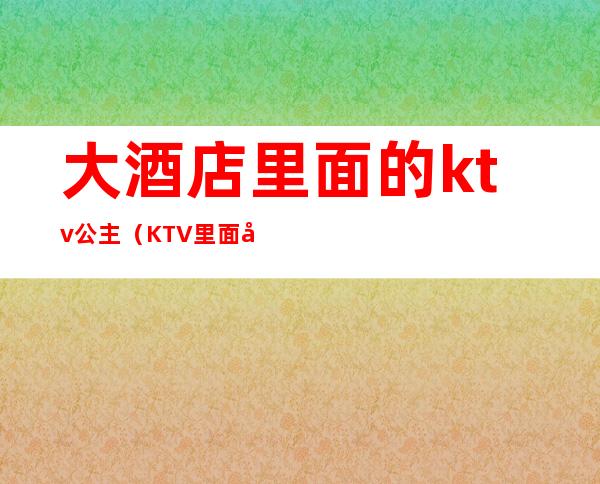 大酒店里面的ktv公主（KTV里面公主）