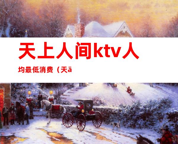 天上人间ktv人均最低消费（天上人家ktv）