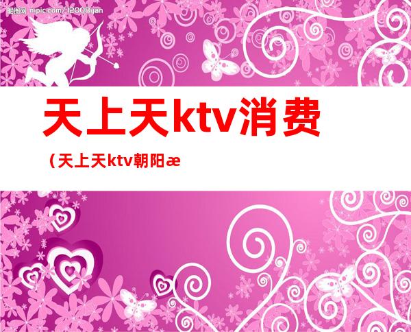 天上天ktv消费（天上天ktv朝阳最有名ktv）